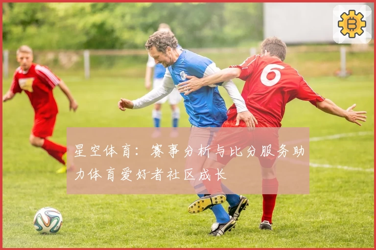 星空体育：赛事分析与比分服务助力体育爱好者社区成长