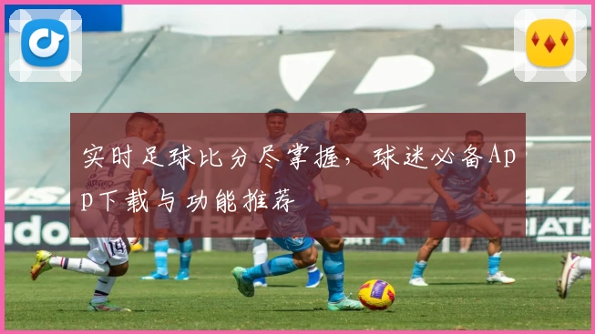 实时足球比分尽掌握，球迷必备App下载与功能推荐