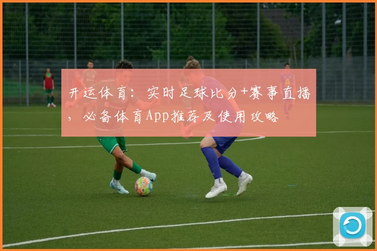 开运体育：实时足球比分+赛事直播，必备体育App推荐及使用攻略