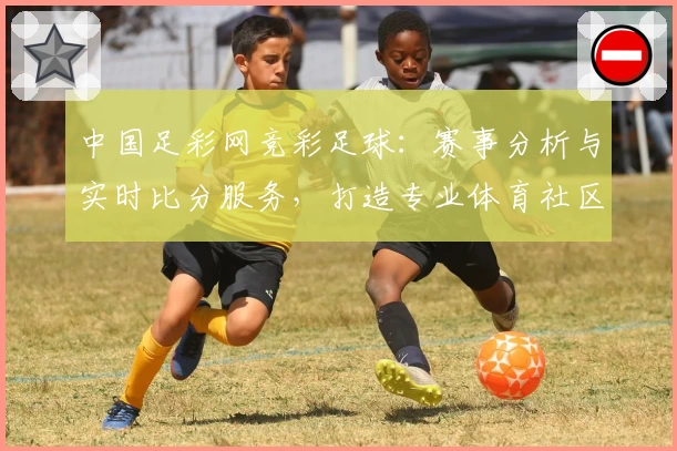 中国足彩网竞彩足球：赛事分析与实时比分服务，打造专业体育社区