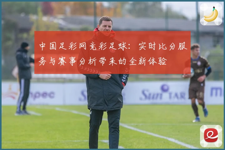 中国足彩网竞彩足球：实时比分服务与赛事分析带来的全新体验