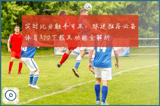实时比分触手可及，球迷推荐必备体育App下载及功能全解析