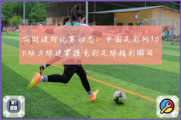 实时追踪比赛动态，中国足彩网App助力球迷掌握竞彩足球精彩瞬间