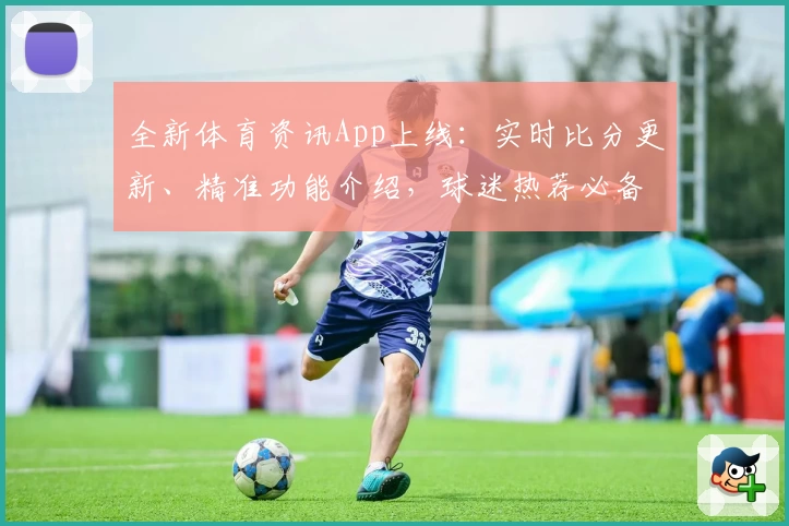 全新体育资讯App上线：实时比分更新、精准功能介绍，球迷热荐必备工具
