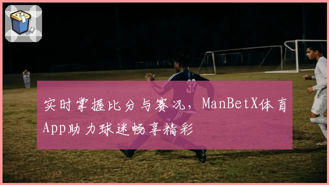 实时掌握比分与赛况，ManBetX体育App助力球迷畅享精彩