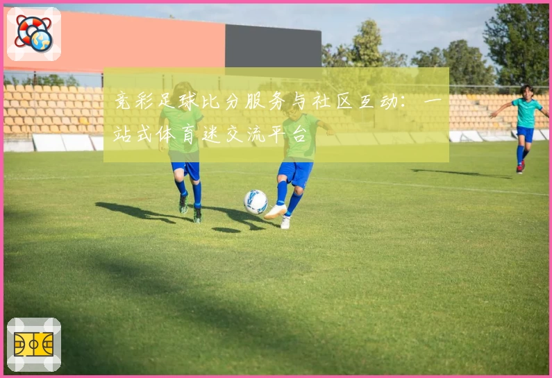 竞彩足球比分服务与社区互动：一站式体育迷交流平台