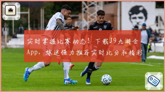 实时掌握比赛动态！下载J9九游会App，球迷强力推荐实时比分和精彩功能