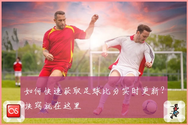 如何快速获取足球比分实时更新？诀窍就在这里