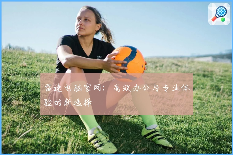 雷速电脑官网：高效办公与专业体验的新选择