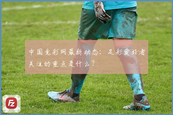 中国竞彩网最新动态：足彩爱好者关注的重点是什么？