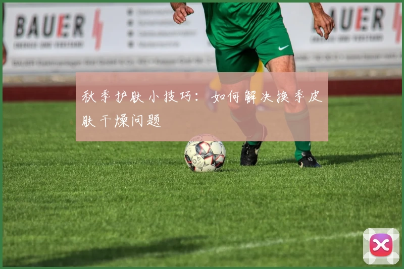 秋季护肤小技巧:如何解决换季皮肤干燥问题