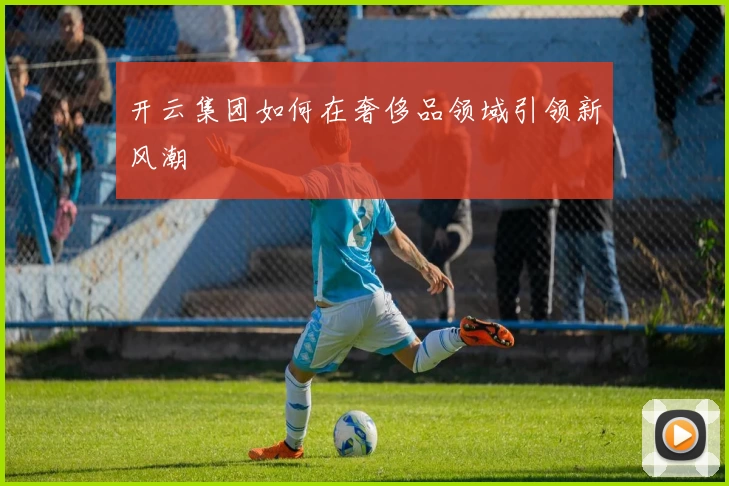 开云集团如何在奢侈品领域引领新风潮