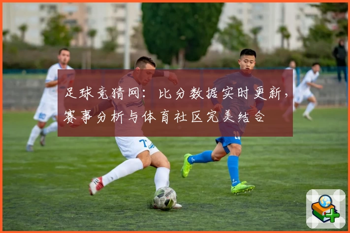 足球竞猜网：比分数据实时更新，赛事分析与体育社区完美结合