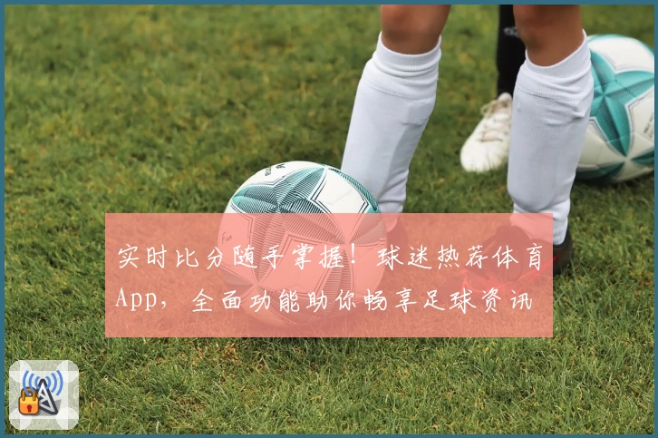 实时比分随手掌握！球迷热荐体育App，全面功能助你畅享足球资讯