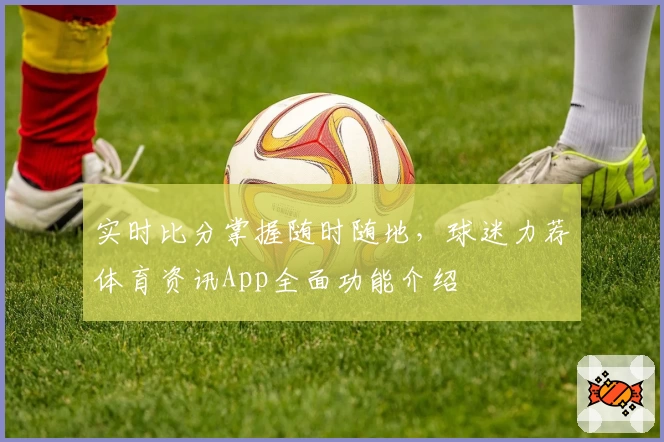 实时比分掌握随时随地，球迷力荐体育资讯App全面功能介绍