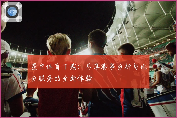 星空体育下载：尽享赛事分析与比分服务的全新体验