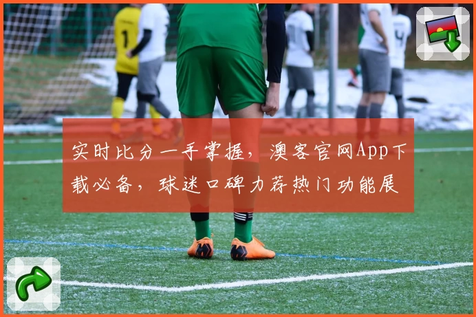 实时比分一手掌握，澳客官网App下载必备，球迷口碑力荐热门功能展示