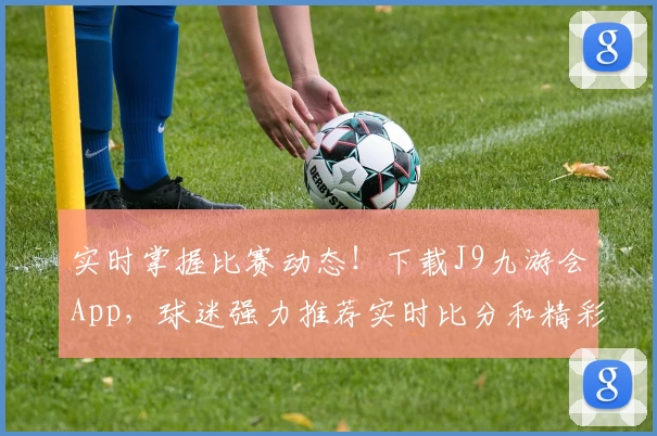 实时掌握比赛动态！下载J9九游会App，球迷强力推荐实时比分和精彩功能