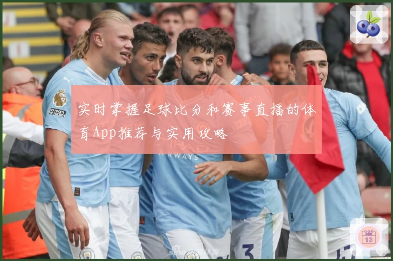 实时掌握足球比分和赛事直播的体育App推荐与实用攻略