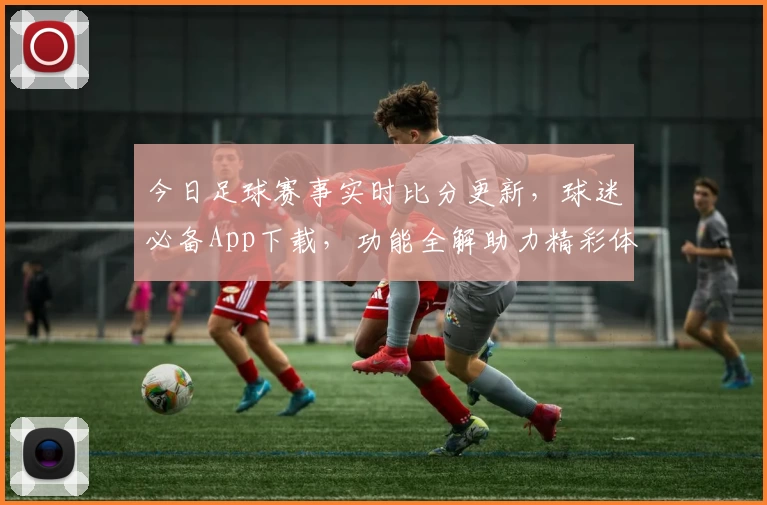 今日足球赛事实时比分更新，球迷必备App下载，功能全解助力精彩体验