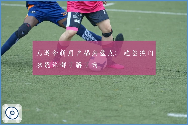 九游会新用户福利盘点：这些热门功能你都了解了吗
