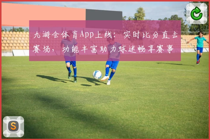 九游会体育App上线：实时比分直击赛场，功能丰富助力球迷畅享赛事