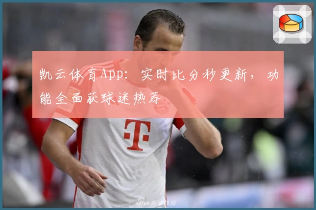 凯云体育App：实时比分秒更新，功能全面获球迷热荐