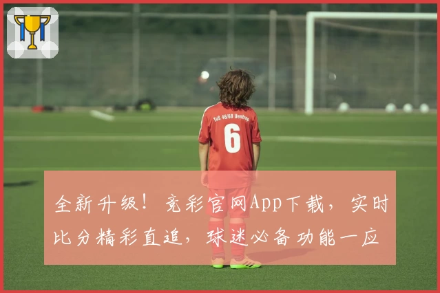 全新升级!竞彩官网App下载,实时比分精彩直追,球迷必备功能一应俱全