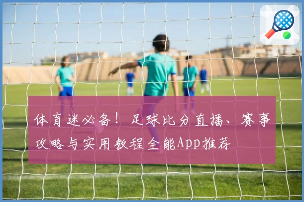 体育迷必备！足球比分直播、赛事攻略与实用教程全能App推荐