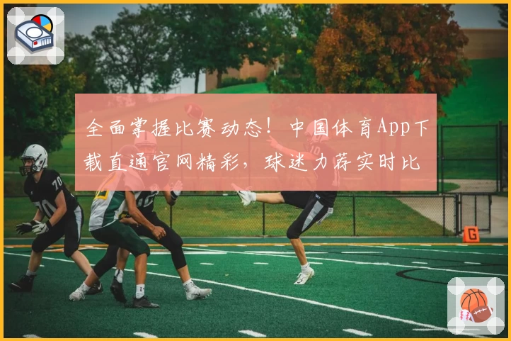 全面掌握比赛动态！中国体育App下载直通官网精彩，球迷力荐实时比分功能