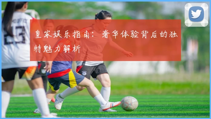 皇家娱乐指南：奢华体验背后的独特魅力解析