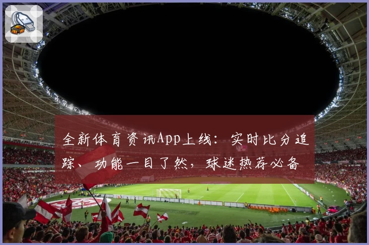 全新体育资讯App上线：实时比分追踪、功能一目了然，球迷热荐必备选择