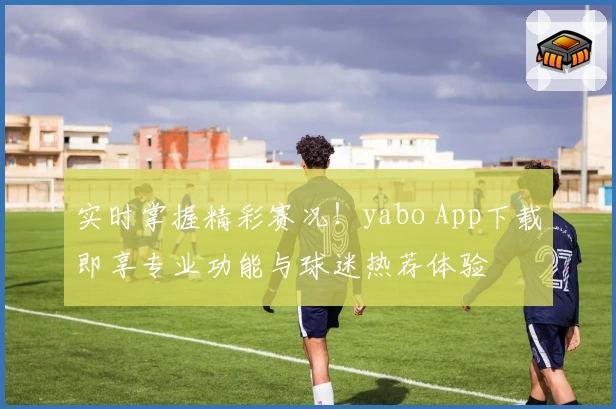 实时掌握精彩赛况！yabo App下载即享专业功能与球迷热荐体验