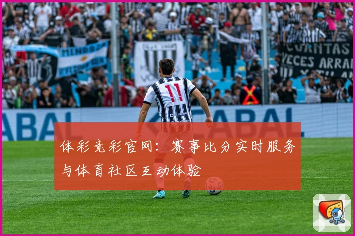 体彩竞彩官网:赛事比分实时服务与体育社区互动体验