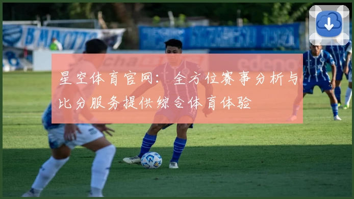 星空体育官网：全方位赛事分析与比分服务提供综合体育体验