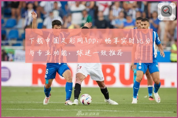 下载中国足彩网App，畅享实时比分与专业功能，球迷一致推荐