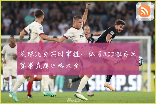 足球比分实时掌握，体育App推荐及赛事直播攻略大全