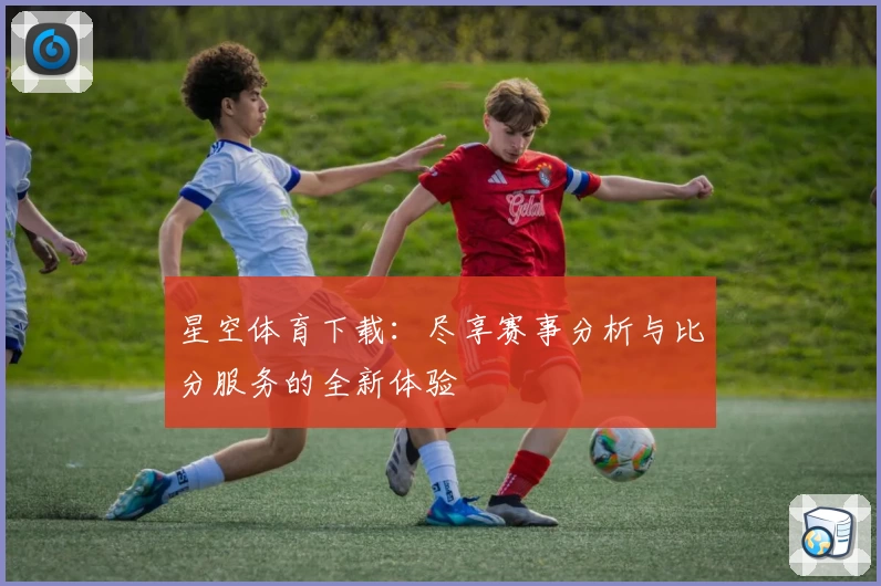星空体育下载：尽享赛事分析与比分服务的全新体验