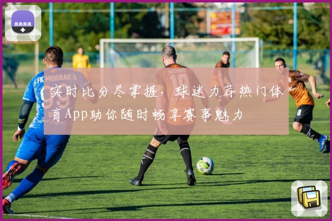 实时比分尽掌握，球迷力荐热门体育App助你随时畅享赛事魅力