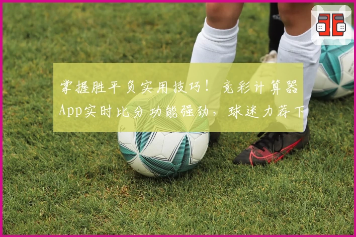 掌握胜平负实用技巧！竞彩计算器App实时比分功能强劲，球迷力荐下载