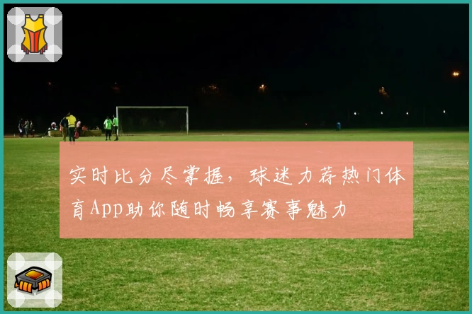 实时比分尽掌握，球迷力荐热门体育App助你随时畅享赛事魅力