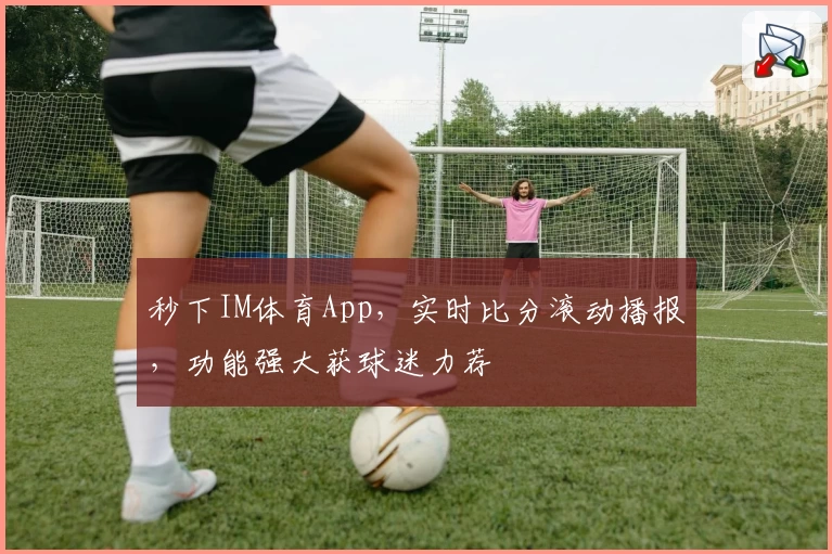 秒下IM体育App，实时比分滚动播报，功能强大获球迷力荐