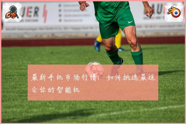 最新手机市场行情：如何挑选最适合你的智能机