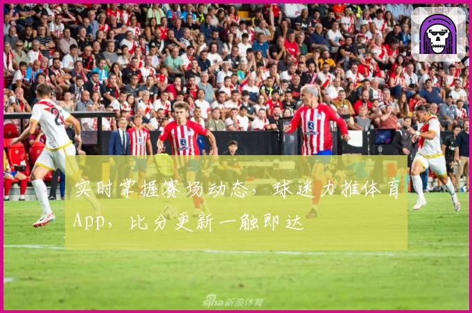 实时掌握赛场动态，球迷力推体育App，比分更新一触即达