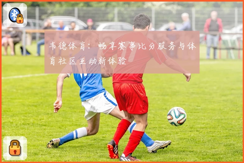 韦德体育：畅享赛事比分服务与体育社区互动新体验