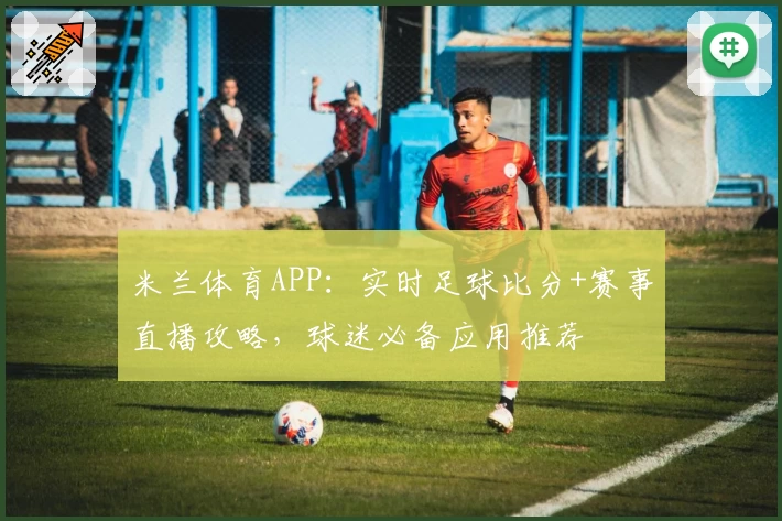 米兰体育APP：实时足球比分+赛事直播攻略，球迷必备应用推荐