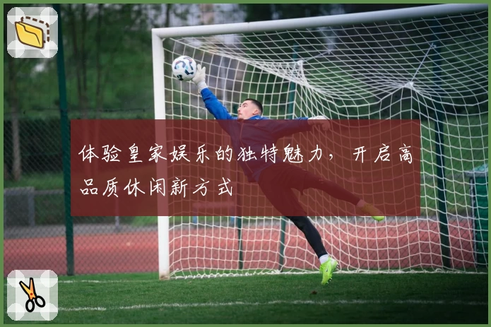 体验皇家娱乐的独特魅力，开启高品质休闲新方式