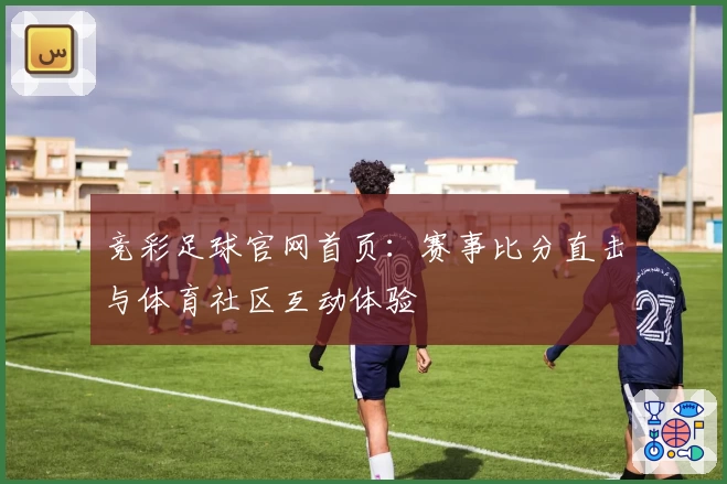 竞彩足球官网首页：赛事比分直击与体育社区互动体验