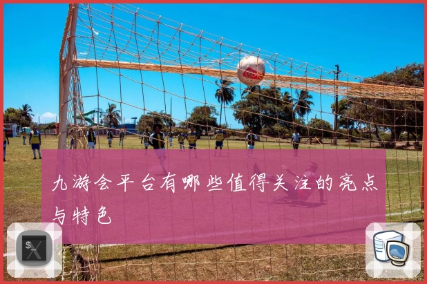 九游会平台有哪些值得关注的亮点与特色