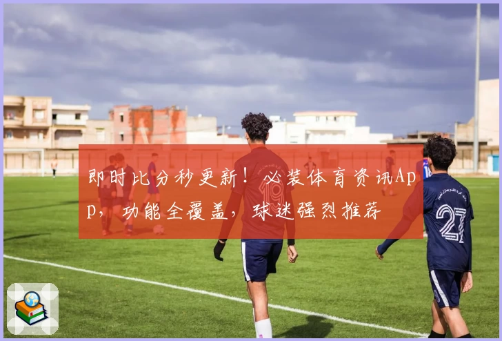即时比分秒更新！必装体育资讯App，功能全覆盖，球迷强烈推荐